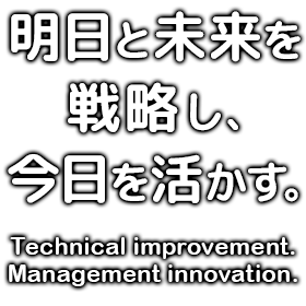 明日と未来を戦略し、今日を活かす。 Technical improvement. Management innovation.